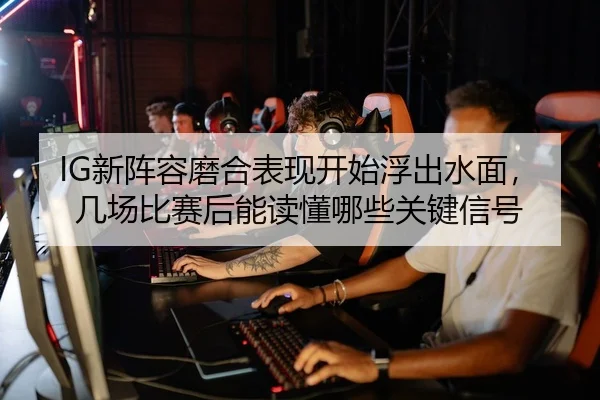 IG新阵容磨合表现开始浮出水面，几场比赛后能读懂哪些关键信号